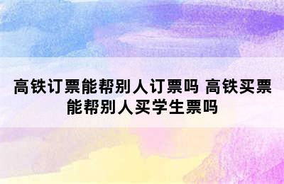 高铁订票能帮别人订票吗 高铁买票能帮别人买学生票吗